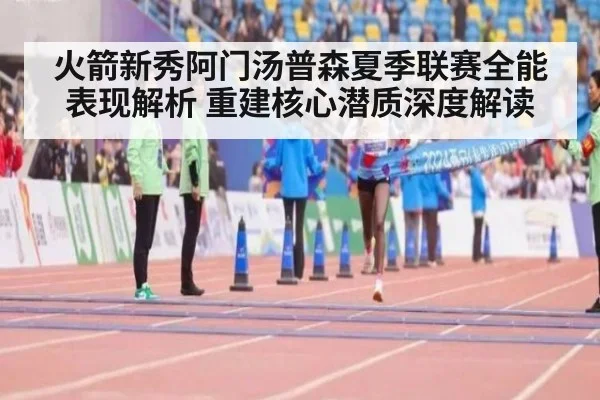 火箭新秀阿门汤普森夏季联赛全能表现解析 重建核心潜质深度解读