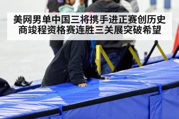 美网男单中国三将携手进正赛创历史 商竣程资格赛连胜三关展突破希望